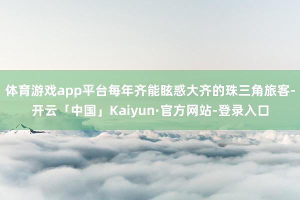 体育游戏app平台每年齐能眩惑大齐的珠三角旅客-开云「中国」Kaiyun·官方网站-登录入口