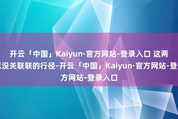 开云「中国」Kaiyun·官方网站-登录入口 这两个看似没关联联的行径-开云「中国」Kaiyun·官方网站-登录入口