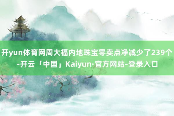 开yun体育网周大福内地珠宝零卖点净减少了239个-开云「中国」Kaiyun·官方网站-登录入口