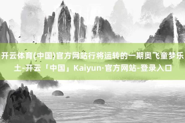 开云体育(中国)官方网站行将运转的一期奥飞童梦乐土-开云「中国」Kaiyun·官方网站-登录入口