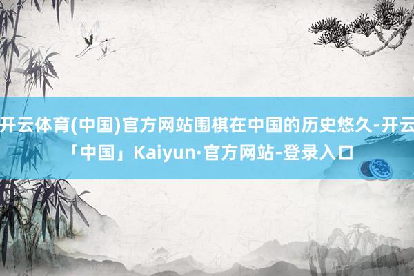 开云体育(中国)官方网站围棋在中国的历史悠久-开云「中国」Kaiyun·官方网站-登录入口