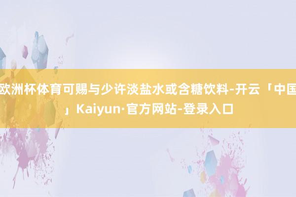 欧洲杯体育可赐与少许淡盐水或含糖饮料-开云「中国」Kaiyun·官方网站-登录入口