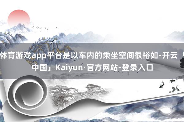 体育游戏app平台是以车内的乘坐空间很裕如-开云「中国」Kaiyun·官方网站-登录入口