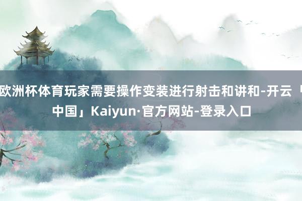 欧洲杯体育玩家需要操作变装进行射击和讲和-开云「中国」Kaiyun·官方网站-登录入口