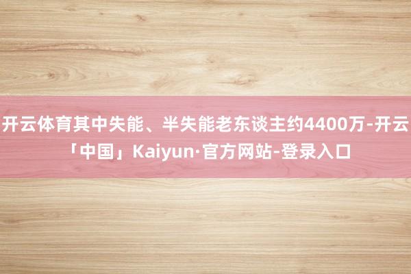 开云体育其中失能、半失能老东谈主约4400万-开云「中国」Kaiyun·官方网站-登录入口