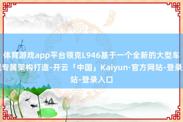 体育游戏app平台领克L946基于一个全新的大型车电混专属架构打造-开云「中国」Kaiyun·官方网站-登录入口