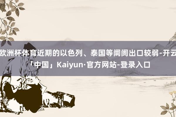 欧洲杯体育近期的以色列、泰国等阛阓出口较弱-开云「中国」Kaiyun·官方网站-登录入口