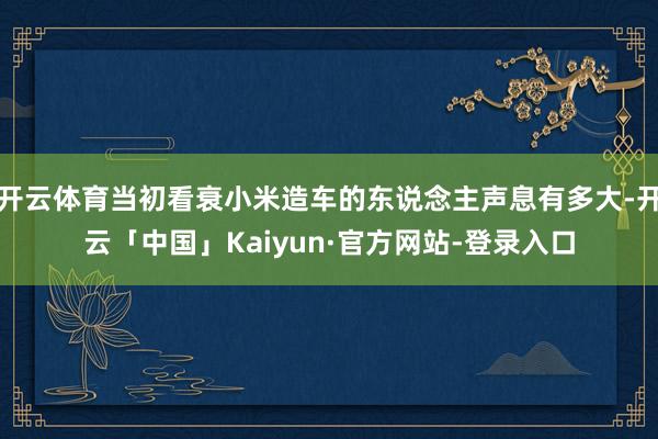 开云体育当初看衰小米造车的东说念主声息有多大-开云「中国」Kaiyun·官方网站-登录入口