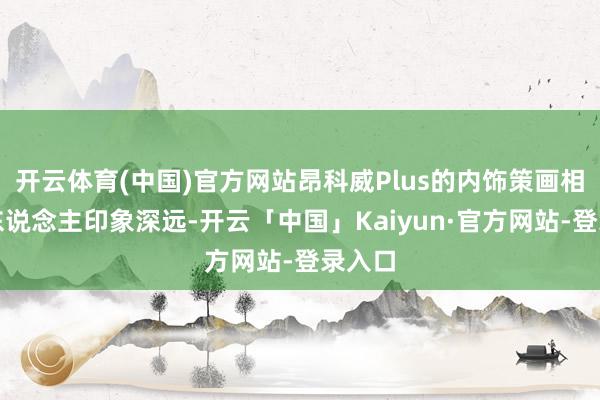 开云体育(中国)官方网站昂科威Plus的内饰策画相通令东说念主印象深远-开云「中国」Kaiyun·官方网站-登录入口